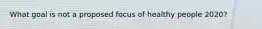 What goal is not a proposed focus of healthy people 2020?