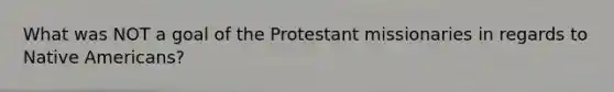 What was NOT a goal of the Protestant missionaries in regards to Native Americans?