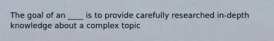 The goal of an ____ is to provide carefully researched in-depth knowledge about a complex topic