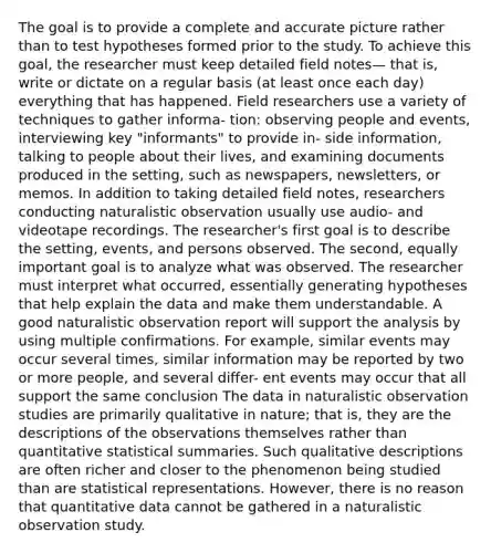 The goal is to provide a complete and accurate picture rather than to test hypotheses formed prior to the study. To achieve this goal, the researcher must keep detailed field notes— that is, write or dictate on a regular basis (at least once each day) everything that has happened. Field researchers use a variety of techniques to gather informa- tion: observing people and events, interviewing key "informants" to provide in- side information, talking to people about their lives, and examining documents produced in the setting, such as newspapers, newsletters, or memos. In addition to taking detailed field notes, researchers conducting naturalistic observation usually use audio- and videotape recordings. The researcher's first goal is to describe the setting, events, and persons observed. The second, equally important goal is to analyze what was observed. The researcher must interpret what occurred, essentially generating hypotheses that help explain the data and make them understandable. A good naturalistic observation report will support the analysis by using multiple confirmations. For example, similar events may occur several times, similar information may be reported by two or more people, and several differ- ent events may occur that all support the same conclusion The data in naturalistic observation studies are primarily qualitative in nature; that is, they are the descriptions of the observations themselves rather than quantitative statistical summaries. Such qualitative descriptions are often richer and closer to the phenomenon being studied than are statistical representations. However, there is no reason that quantitative data cannot be gathered in a naturalistic observation study.