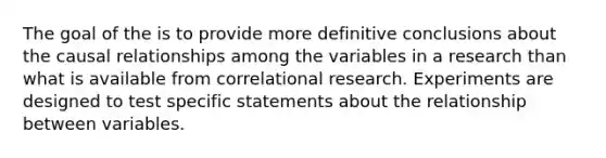 The goal of the is to provide more definitive conclusions about the causal relationships among the variables in a research than what is available from correlational research. Experiments are designed to test specific statements about the relationship between variables.