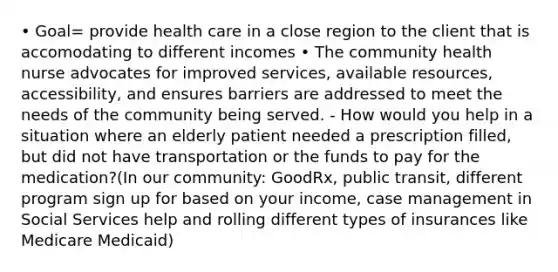 • Goal= provide health care in a close region to the client that is accomodating to different incomes • The community health nurse advocates for improved services, available resources, accessibility, and ensures barriers are addressed to meet the needs of the community being served. - How would you help in a situation where an elderly patient needed a prescription filled, but did not have transportation or the funds to pay for the medication?(In our community: GoodRx, public transit, different program sign up for based on your income, case management in Social Services help and rolling different types of insurances like Medicare Medicaid)