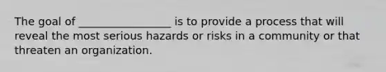 The goal of _________________ is to provide a process that will reveal the most serious hazards or risks in a community or that threaten an organization.