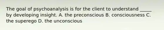 The goal of psychoanalysis is for the client to understand _____ by developing insight. A. the preconscious B. consciousness C. the superego D. the unconscious