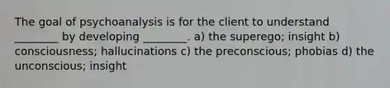 The goal of psychoanalysis is for the client to understand ________ by developing ________. a) the superego; insight b) consciousness; hallucinations c) the preconscious; phobias d) the unconscious; insight