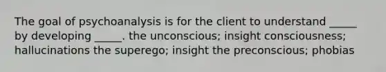 The goal of psychoanalysis is for the client to understand _____ by developing _____. the unconscious; insight consciousness; hallucinations the superego; insight the preconscious; phobias