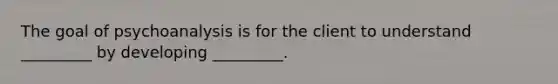 The goal of psychoanalysis is for the client to understand _________ by developing _________.