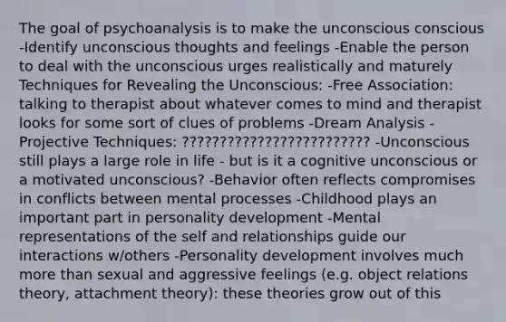 The goal of psychoanalysis is to make the unconscious conscious -Identify unconscious thoughts and feelings -Enable the person to deal with the unconscious urges realistically and maturely Techniques for Revealing the Unconscious: -Free Association: talking to therapist about whatever comes to mind and therapist looks for some sort of clues of problems -Dream Analysis -Projective Techniques: ????????????????????????? -Unconscious still plays a large role in life - but is it a cognitive unconscious or a motivated unconscious? -Behavior often reflects compromises in conflicts between mental processes -Childhood plays an important part in personality development -Mental representations of the self and relationships guide our interactions w/others -Personality development involves much more than sexual and aggressive feelings (e.g. object relations theory, attachment theory): these theories grow out of this