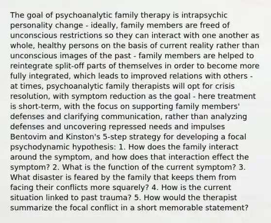 The goal of psychoanalytic family therapy is intrapsychic personality change - ideally, family members are freed of unconscious restrictions so they can interact with one another as whole, healthy persons on the basis of current reality rather than unconscious images of the past - family members are helped to reintegrate split-off parts of themselves in order to become more fully integrated, which leads to improved relations with others - at times, psychoanalytic family therapists will opt for crisis resolution, with symptom reduction as the goal - here treatment is short-term, with the focus on supporting family members' defenses and clarifying communication, rather than analyzing defenses and uncovering repressed needs and impulses Bentovim and Kinston's 5-step strategy for developing a focal psychodynamic hypothesis: 1. How does the family interact around the symptom, and how does that interaction effect the symptom? 2. What is the function of the current symptom? 3. What disaster is feared by the family that keeps them from facing their conflicts more squarely? 4. How is the current situation linked to past trauma? 5. How would the therapist summarize the focal conflict in a short memorable statement?