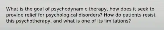 What is the goal of psychodynamic therapy, how does it seek to provide relief for psychological disorders? How do patients resist this psychotherapy, and what is one of its limitations?