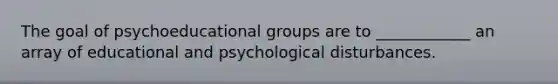 The goal of psychoeducational groups are to ____________ an array of educational and psychological disturbances.