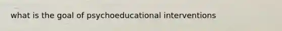 what is the goal of psychoeducational interventions