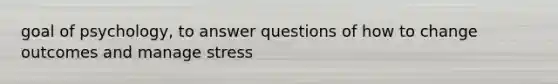 goal of psychology, to answer questions of how to change outcomes and manage stress