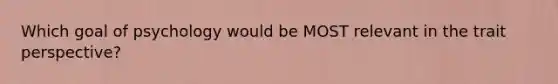 Which goal of psychology would be MOST relevant in the trait perspective?