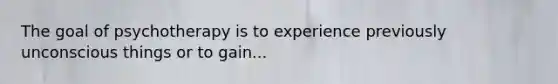 The goal of psychotherapy is to experience previously unconscious things or to gain...