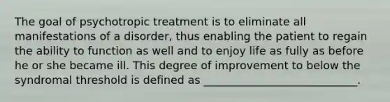 The goal of psychotropic treatment is to eliminate all manifestations of a disorder, thus enabling the patient to regain the ability to function as well and to enjoy life as fully as before he or she became ill. This degree of improvement to below the syndromal threshold is defined as ____________________________.