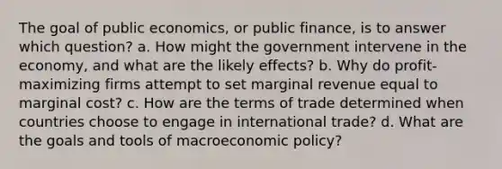 The goal of public economics, or public finance, is to answer which question? a. How might the government intervene in the economy, and what are the likely effects? b. Why do profit-maximizing firms attempt to set marginal revenue equal to marginal cost? c. How are the terms of trade determined when countries choose to engage in international trade? d. What are the goals and tools of macroeconomic policy?