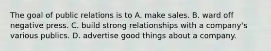 The goal of public relations is to A. make sales. B. ward off negative press. C. build strong relationships with a​ company's various publics. D. advertise good things about a company.