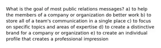 What is the goal of most public relations messages? a) to help the members of a company or organization do better work b) to store all of a team's communication in a single place c) to focus on specific topics and areas of expertise d) to create a distinctive brand for a company or organization e) to create an individual profile that creates a professional impression