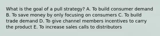 What is the goal of a pull​ strategy? A. To build consumer demand B. To save money by only focusing on consumers C. To build trade demand D. To give channel members incentives to carry the product E. To increase sales calls to distributors