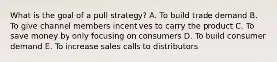 What is the goal of a pull​ strategy? A. To build trade demand B. To give channel members incentives to carry the product C. To save money by only focusing on consumers D. To build consumer demand E. To increase sales calls to distributors