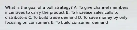 What is the goal of a pull​ strategy? A. To give channel members incentives to carry the product B. To increase sales calls to distributors C. To build trade demand D. To save money by only focusing on consumers E. To build consumer demand