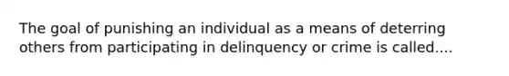 The goal of punishing an individual as a means of deterring others from participating in delinquency or crime is called....