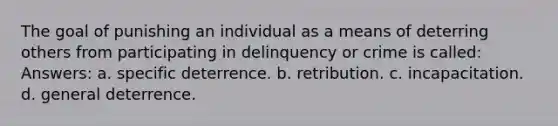 The goal of punishing an individual as a means of deterring others from participating in delinquency or crime is called: Answers: a. specific deterrence. b. retribution. c. incapacitation. d. general deterrence.