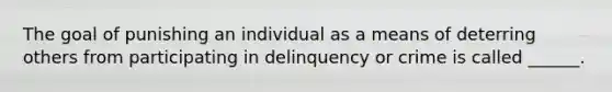 The goal of punishing an individual as a means of deterring others from participating in delinquency or crime is called ______.