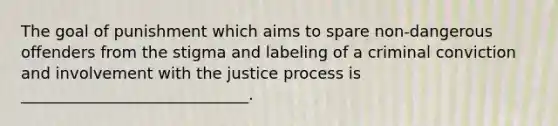 The goal of punishment which aims to spare non-dangerous offenders from the stigma and labeling of a criminal conviction and involvement with the justice process is _____________________________.