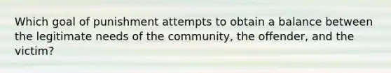 Which goal of punishment attempts to obtain a balance between the legitimate needs of the community, the offender, and the victim?