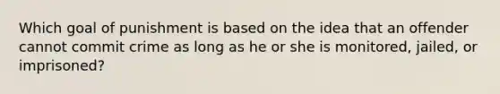 Which goal of punishment is based on the idea that an offender cannot commit crime as long as he or she is monitored, jailed, or imprisoned?