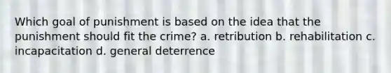 Which goal of punishment is based on the idea that the punishment should fit the crime? a. retribution b. rehabilitation c. incapacitation d. general deterrence