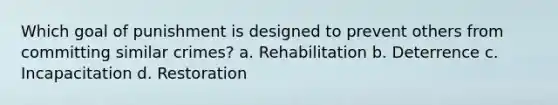 Which goal of punishment is designed to prevent others from committing similar crimes? a. Rehabilitation b. Deterrence c. Incapacitation d. Restoration