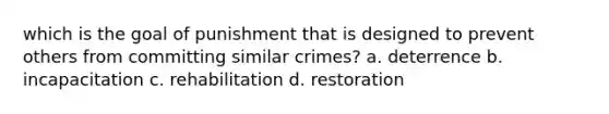 which is the goal of punishment that is designed to prevent others from committing similar crimes? a. deterrence b. incapacitation c. rehabilitation d. restoration