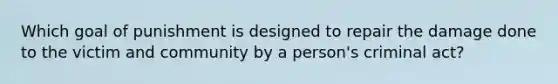 Which goal of punishment is designed to repair the damage done to the victim and community by a person's criminal act?