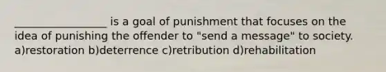 _________________ is a goal of punishment that focuses on the idea of punishing the offender to "send a message" to society. a)restoration b)deterrence c)retribution d)rehabilitation