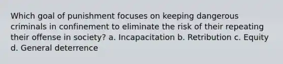 Which goal of punishment focuses on keeping dangerous criminals in confinement to eliminate the risk of their repeating their offense in society? a. Incapacitation b. Retribution c. Equity d. General deterrence