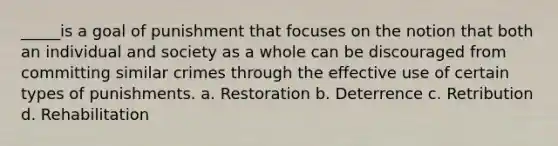 _____is a goal of punishment that focuses on the notion that both an individual and society as a whole can be discouraged from committing similar crimes through the effective use of certain types of punishments. a. Restoration b. Deterrence c. Retribution d. Rehabilitation