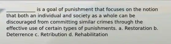 ____________ is a goal of punishment that focuses on the notion that both an individual and society as a whole can be discouraged from committing similar crimes through the effective use of certain types of punishments. a. Restoration b. Deterrence c. Retribution d. Rehabilitation