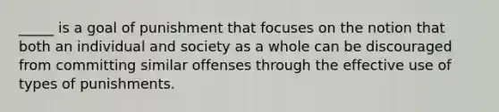 _____ is a goal of punishment that focuses on the notion that both an individual and society as a whole can be discouraged from committing similar offenses through the effective use of types of punishments.