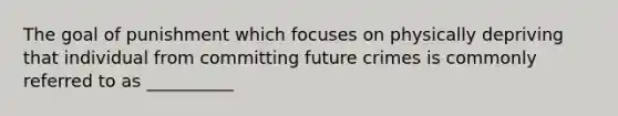 The goal of punishment which focuses on physically depriving that individual from committing future crimes is commonly referred to as __________