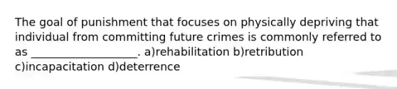 The goal of punishment that focuses on physically depriving that individual from committing future crimes is commonly referred to as ___________________. a)rehabilitation b)retribution c)incapacitation d)deterrence