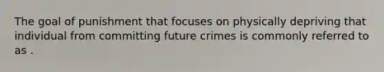 The goal of punishment that focuses on physically depriving that individual from committing future crimes is commonly referred to as .