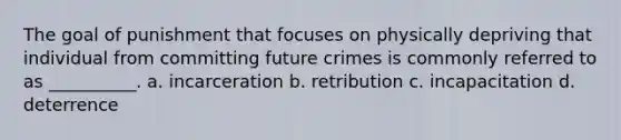 The goal of punishment that focuses on physically depriving that individual from committing future crimes is commonly referred to as __________. a. incarceration b. retribution c. incapacitation d. deterrence