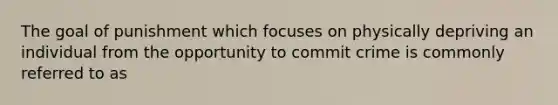 The goal of punishment which focuses on physically depriving an individual from the opportunity to commit crime is commonly referred to as