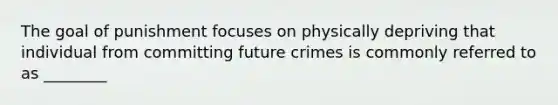 The goal of punishment focuses on physically depriving that individual from committing future crimes is commonly referred to as ________