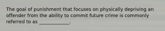 The goal of punishment that focuses on physically depriving an offender from the ability to commit future crime is commonly referred to as _____________.