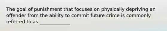 The goal of punishment that focuses on physically depriving an offender from the ability to commit future crime is commonly referred to as _____________