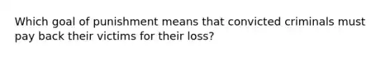 Which goal of punishment means that convicted criminals must pay back their victims for their loss?